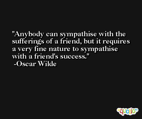 Anybody can sympathise with the sufferings of a friend, but it requires a very fine nature to sympathise with a friend's success. -Oscar Wilde