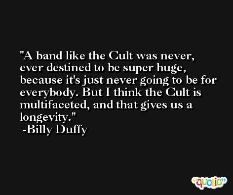 A band like the Cult was never, ever destined to be super huge, because it's just never going to be for everybody. But I think the Cult is multifaceted, and that gives us a longevity. -Billy Duffy