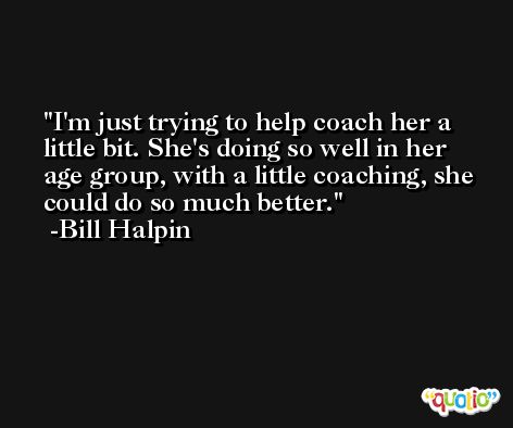 I'm just trying to help coach her a little bit. She's doing so well in her age group, with a little coaching, she could do so much better. -Bill Halpin