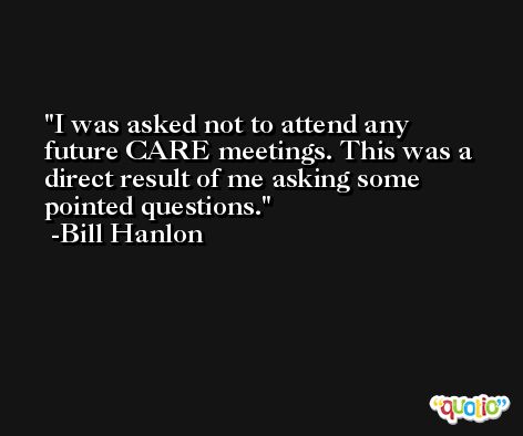 I was asked not to attend any future CARE meetings. This was a direct result of me asking some pointed questions. -Bill Hanlon