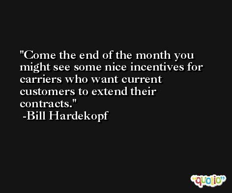 Come the end of the month you might see some nice incentives for carriers who want current customers to extend their contracts. -Bill Hardekopf