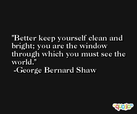 Better keep yourself clean and bright; you are the window through which you must see the world. -George Bernard Shaw
