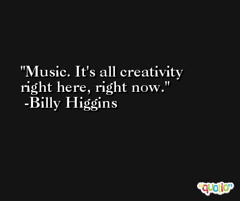 Music. It's all creativity right here, right now. -Billy Higgins