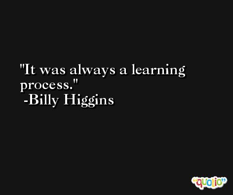 It was always a learning process. -Billy Higgins