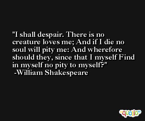 I shall despair. There is no creature loves me; And if I die no soul will pity me: And wherefore should they, since that I myself Find in myself no pity to myself? -William Shakespeare