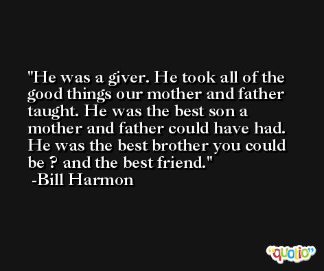 He was a giver. He took all of the good things our mother and father taught. He was the best son a mother and father could have had. He was the best brother you could be ? and the best friend. -Bill Harmon