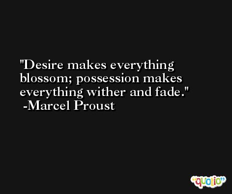 Desire makes everything blossom; possession makes everything wither and fade. -Marcel Proust