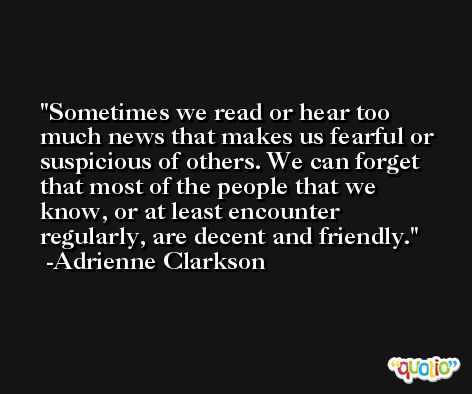 Sometimes we read or hear too much news that makes us fearful or suspicious of others. We can forget that most of the people that we know, or at least encounter regularly, are decent and friendly. -Adrienne Clarkson