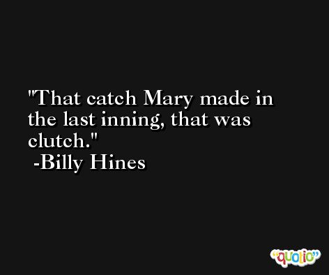 That catch Mary made in the last inning, that was clutch. -Billy Hines