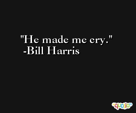 He made me cry. -Bill Harris