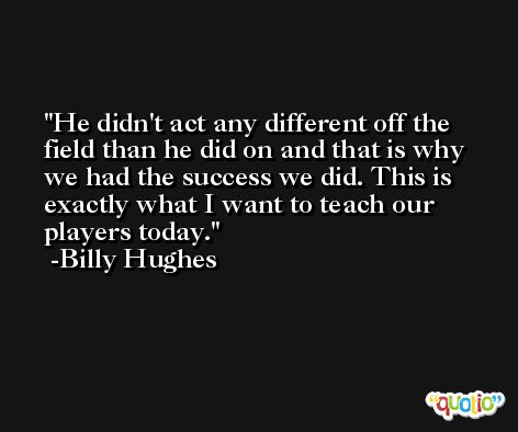He didn't act any different off the field than he did on and that is why we had the success we did. This is exactly what I want to teach our players today. -Billy Hughes