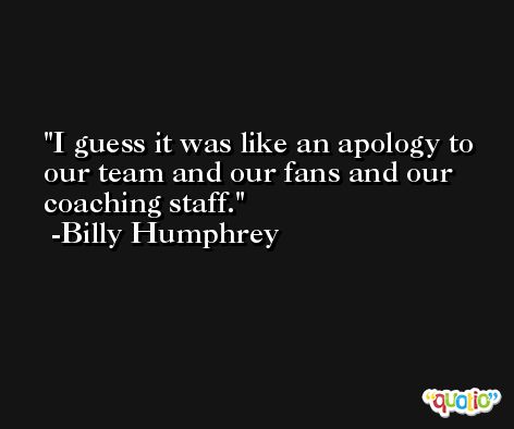 I guess it was like an apology to our team and our fans and our coaching staff. -Billy Humphrey