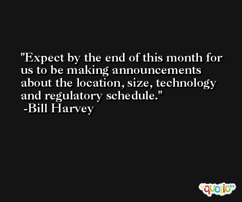 Expect by the end of this month for us to be making announcements about the location, size, technology and regulatory schedule. -Bill Harvey
