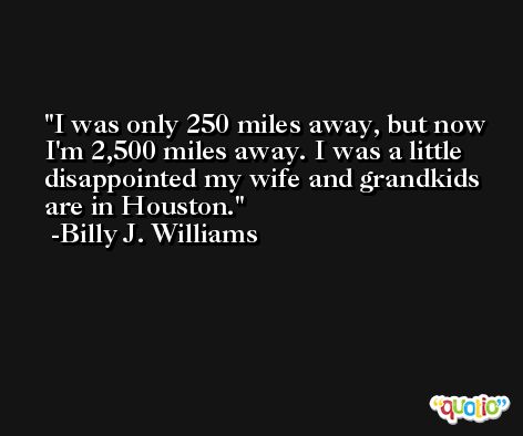 I was only 250 miles away, but now I'm 2,500 miles away. I was a little disappointed my wife and grandkids are in Houston. -Billy J. Williams