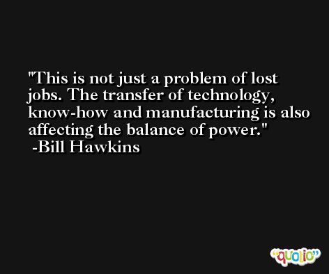 This is not just a problem of lost jobs. The transfer of technology, know-how and manufacturing is also affecting the balance of power. -Bill Hawkins