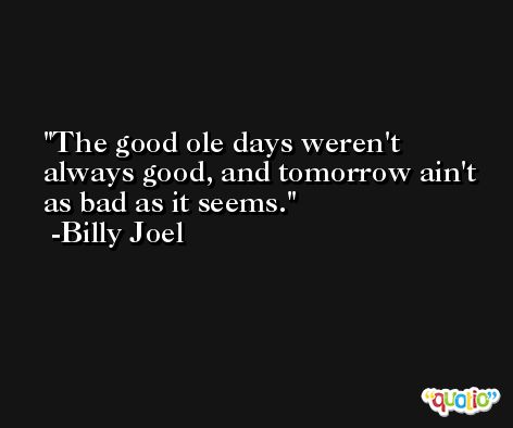 The good ole days weren't always good, and tomorrow ain't as bad as it seems. -Billy Joel