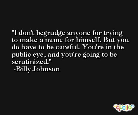 I don't begrudge anyone for trying to make a name for himself. But you do have to be careful. You're in the public eye, and you're going to be scrutinized. -Billy Johnson