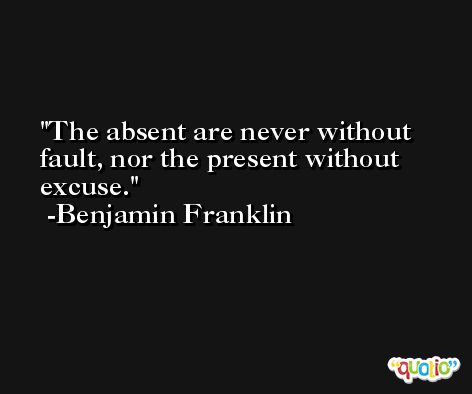 The absent are never without fault, nor the present without excuse. -Benjamin Franklin