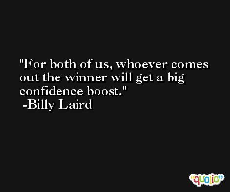 For both of us, whoever comes out the winner will get a big confidence boost. -Billy Laird