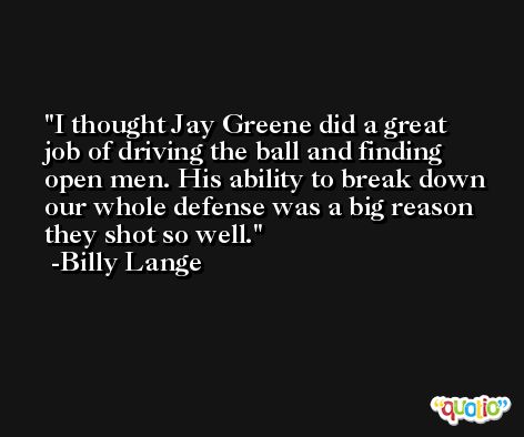 I thought Jay Greene did a great job of driving the ball and finding open men. His ability to break down our whole defense was a big reason they shot so well. -Billy Lange