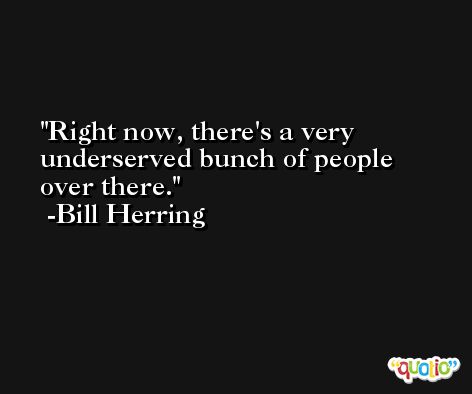 Right now, there's a very underserved bunch of people over there. -Bill Herring