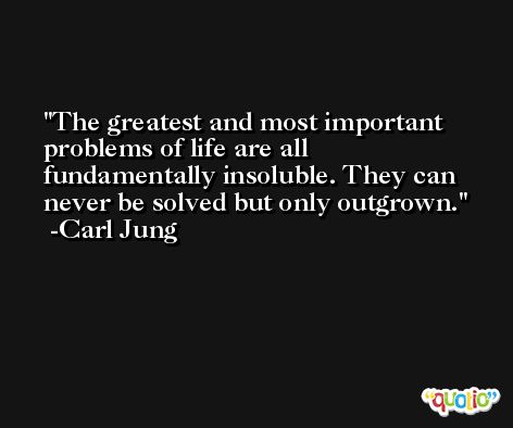 The greatest and most important problems of life are all fundamentally insoluble. They can never be solved but only outgrown. -Carl Jung