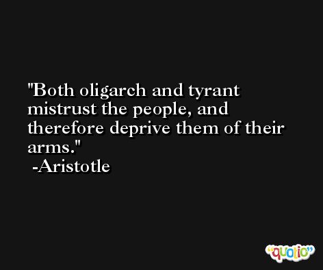 Both oligarch and tyrant mistrust the people, and therefore deprive them of their arms. -Aristotle