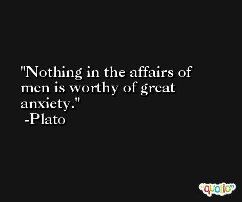 Nothing in the affairs of men is worthy of great anxiety. -Plato