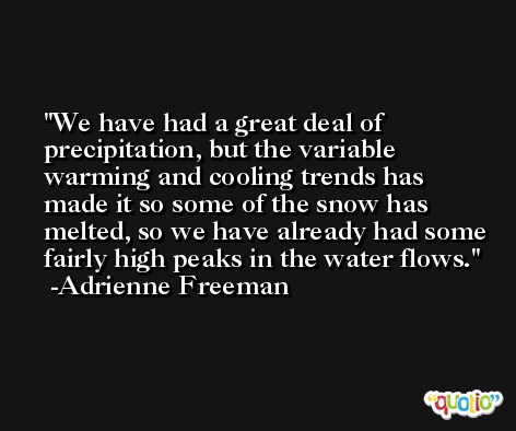 We have had a great deal of precipitation, but the variable warming and cooling trends has made it so some of the snow has melted, so we have already had some fairly high peaks in the water flows. -Adrienne Freeman