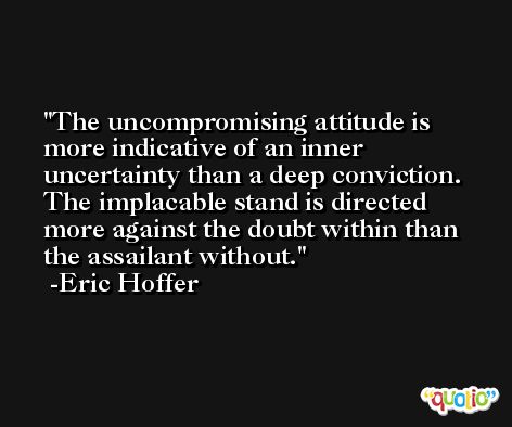 The uncompromising attitude is more indicative of an inner uncertainty than a deep conviction. The implacable stand is directed more against the doubt within than the assailant without. -Eric Hoffer