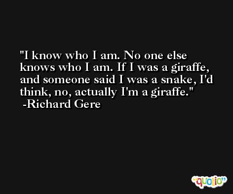 I know who I am. No one else knows who I am. If I was a giraffe, and someone said I was a snake, I'd think, no, actually I'm a giraffe. -Richard Gere