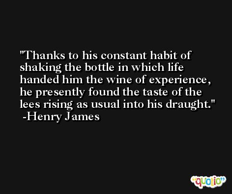 Thanks to his constant habit of shaking the bottle in which life handed him the wine of experience, he presently found the taste of the lees rising as usual into his draught. -Henry James