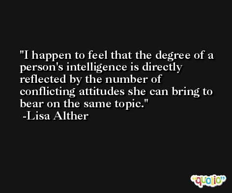 I happen to feel that the degree of a person's intelligence is directly reflected by the number of conflicting attitudes she can bring to bear on the same topic. -Lisa Alther