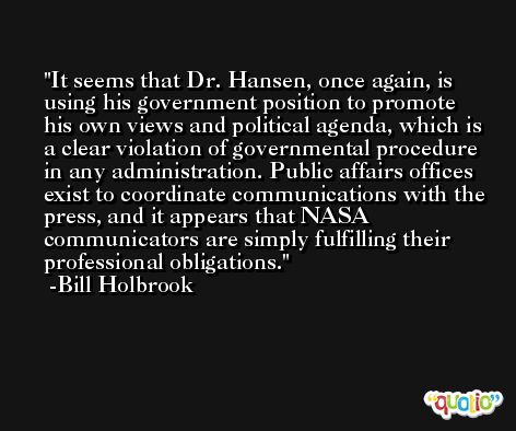 It seems that Dr. Hansen, once again, is using his government position to promote his own views and political agenda, which is a clear violation of governmental procedure in any administration. Public affairs offices exist to coordinate communications with the press, and it appears that NASA communicators are simply fulfilling their professional obligations. -Bill Holbrook