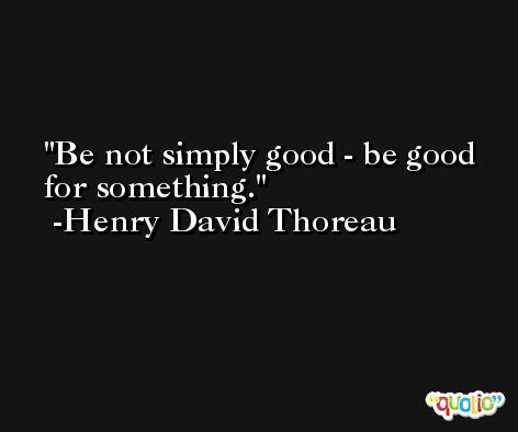 Be not simply good - be good for something. -Henry David Thoreau
