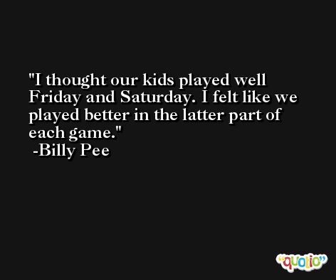 I thought our kids played well Friday and Saturday. I felt like we played better in the latter part of each game. -Billy Pee