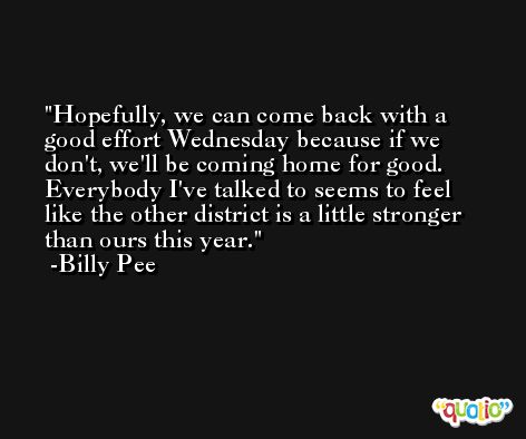 Hopefully, we can come back with a good effort Wednesday because if we don't, we'll be coming home for good. Everybody I've talked to seems to feel like the other district is a little stronger than ours this year. -Billy Pee
