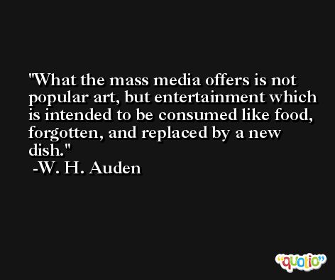 What the mass media offers is not popular art, but entertainment which is intended to be consumed like food, forgotten, and replaced by a new dish. -W. H. Auden