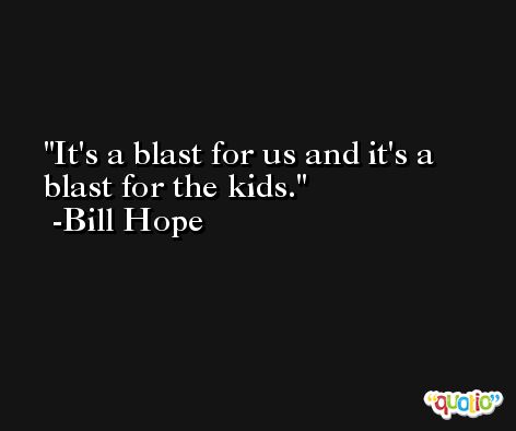 It's a blast for us and it's a blast for the kids. -Bill Hope