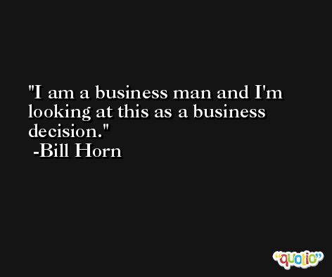 I am a business man and I'm looking at this as a business decision. -Bill Horn