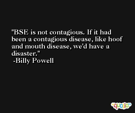BSE is not contagious. If it had been a contagious disease, like hoof and mouth disease, we'd have a disaster. -Billy Powell