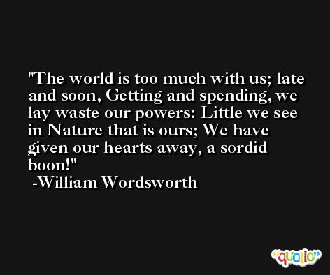 The world is too much with us; late and soon, Getting and spending, we lay waste our powers: Little we see in Nature that is ours; We have given our hearts away, a sordid boon! -William Wordsworth