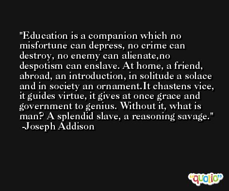 Education is a companion which no misfortune can depress, no crime can destroy, no enemy can alienate,no despotism can enslave. At home, a friend, abroad, an introduction, in solitude a solace and in society an ornament.It chastens vice, it guides virtue, it gives at once grace and government to genius. Without it, what is man? A splendid slave, a reasoning savage. -Joseph Addison