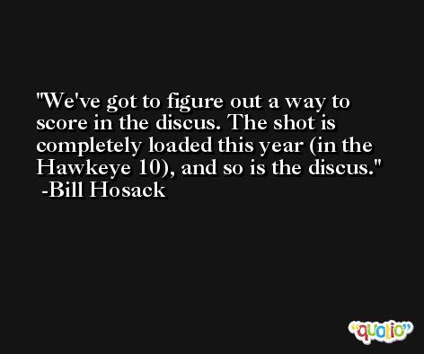 We've got to figure out a way to score in the discus. The shot is completely loaded this year (in the Hawkeye 10), and so is the discus. -Bill Hosack