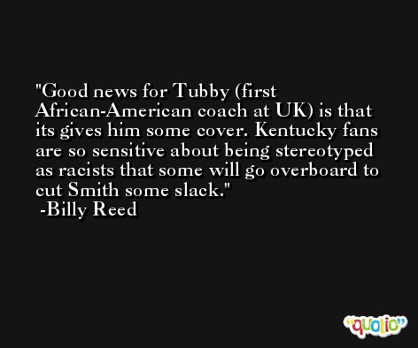 Good news for Tubby (first African-American coach at UK) is that its gives him some cover. Kentucky fans are so sensitive about being stereotyped as racists that some will go overboard to cut Smith some slack. -Billy Reed