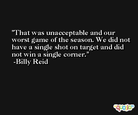 That was unacceptable and our worst game of the season. We did not have a single shot on target and did not win a single corner. -Billy Reid