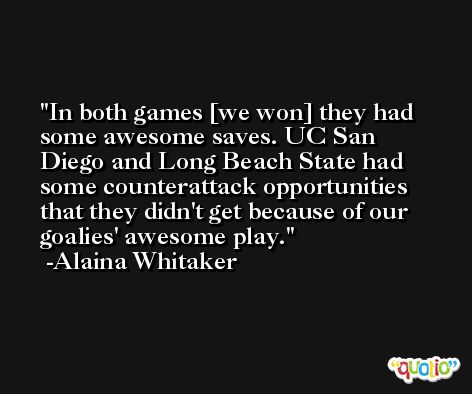 In both games [we won] they had some awesome saves. UC San Diego and Long Beach State had some counterattack opportunities that they didn't get because of our goalies' awesome play. -Alaina Whitaker