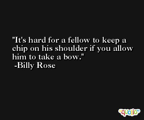It's hard for a fellow to keep a chip on his shoulder if you allow him to take a bow. -Billy Rose