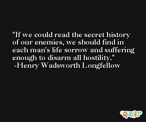 If we could read the secret history of our enemies, we should find in each man's life sorrow and suffering enough to disarm all hostility. -Henry Wadsworth Longfellow