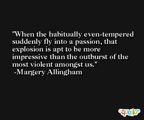 When the habitually even-tempered suddenly fly into a passion, that explosion is apt to be more impressive than the outburst of the most violent amongst us. -Margery Allingham